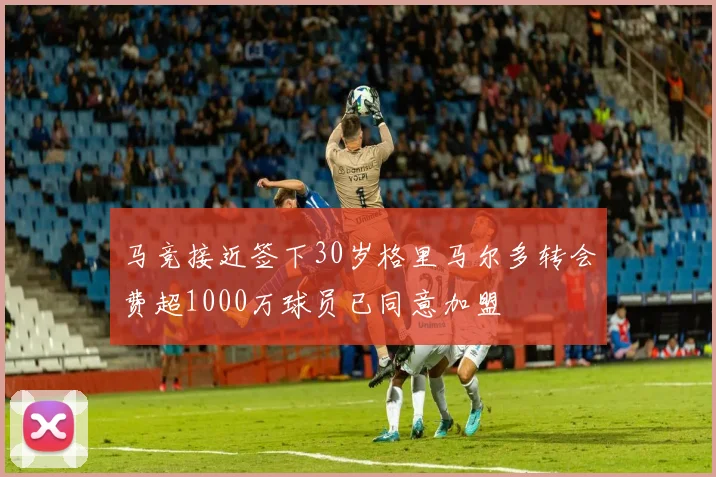 马竞接近签下30岁格里马尔多转会费超1000万球员已同意加盟
