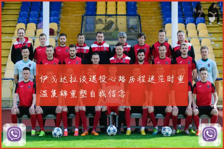 伊戈达拉谈退役心路历程迷茫时重温集锦重塑自我信念