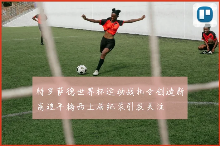 特罗萨德世界杯运动战机会创造新高追平梅西上届纪录引发关注