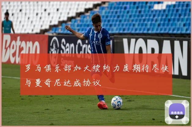 罗马俱乐部加大续约力度期待尽快与曼奇尼达成协议