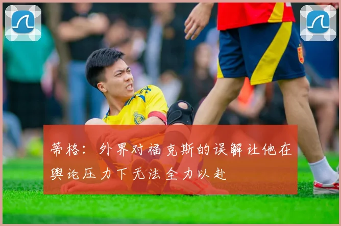 蒂格：外界对福克斯的误解让他在舆论压力下无法全力以赴