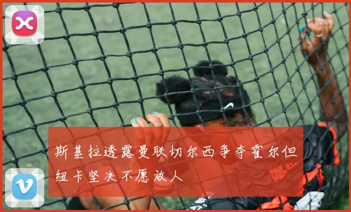 斯基拉透露曼联切尔西争夺霍尔但纽卡坚决不愿放人