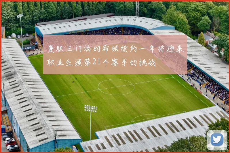 曼联三门汤姆希顿续约一年将迎来职业生涯第21个赛季的挑战
