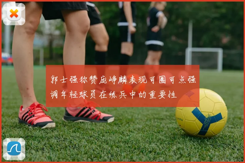 郭士强称赞庞峥麟表现可圈可点强调年轻球员在练兵中的重要性