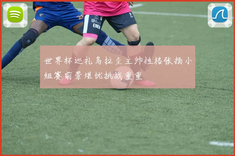 世界杯巡礼乌拉圭主帅性格张扬小组赛前景堪忧挑战重重