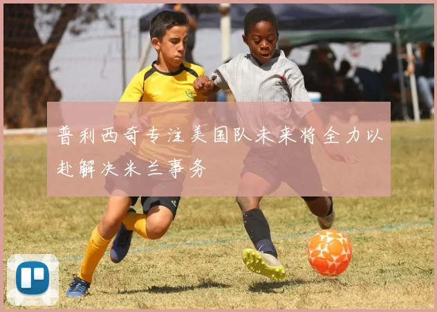普利西奇专注美国队未来将全力以赴解决米兰事务