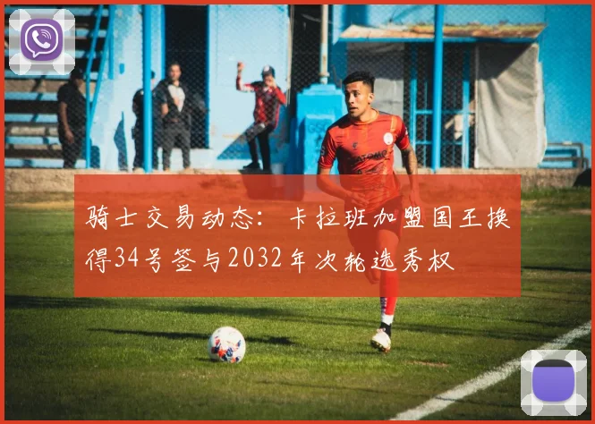 骑士交易动态：卡拉班加盟国王换得34号签与2032年次轮选秀权