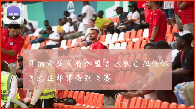 贝纳蒂亚或将加盟吉达联合担任体育总监即将告别马赛