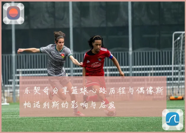 东契奇分享篮球心路历程与偶像斯帕诺利斯的影响与启发