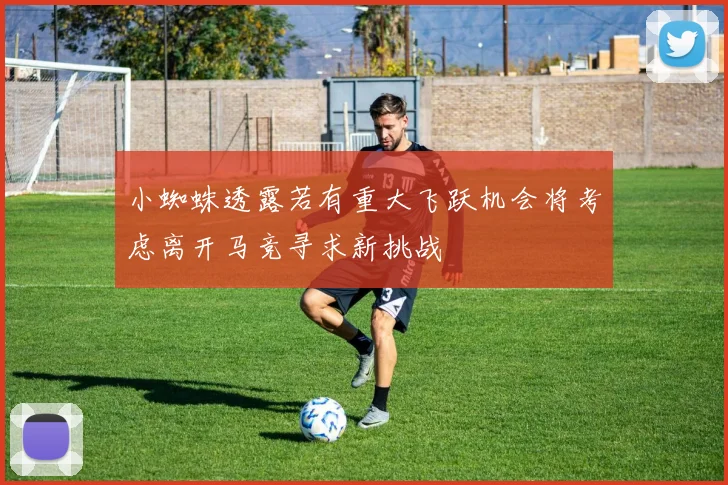 小蜘蛛透露若有重大飞跃机会将考虑离开马竞寻求新挑战