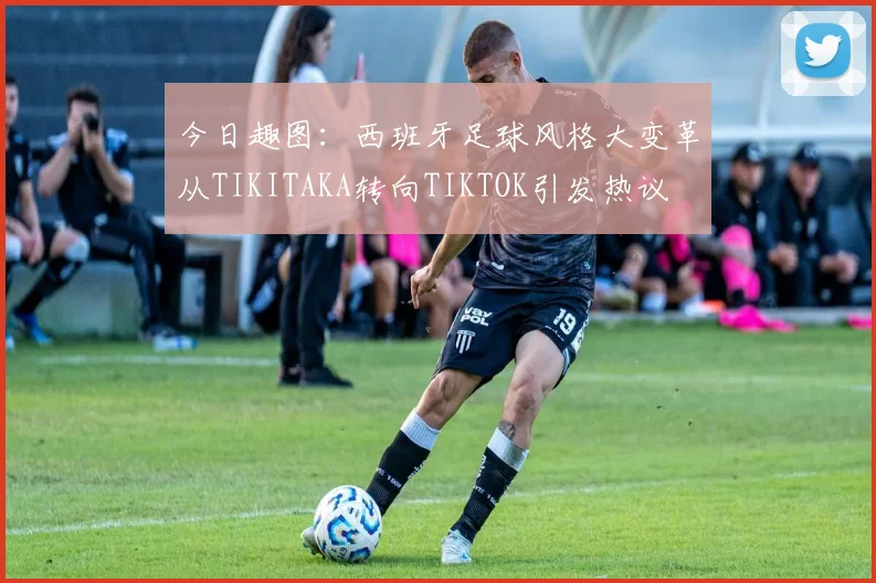 今日趣图：西班牙足球风格大变革从TIKITAKA转向TIKTOK引发热议