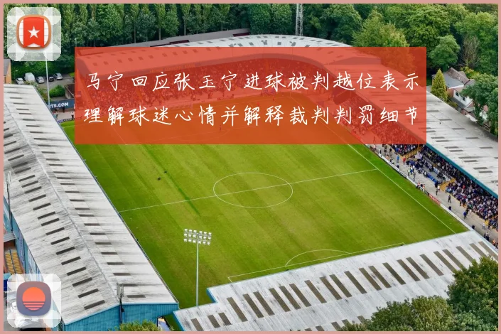 马宁回应张玉宁进球被判越位表示理解球迷心情并解释裁判判罚细节