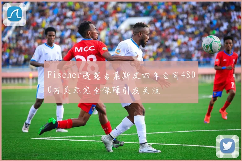 Fischer透露吉莱斯皮四年合同4800万美元完全保障引发关注